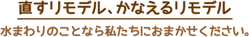 直すリモデル、かなえるリモデル 水まわりのことなら私たちにおまかせください。