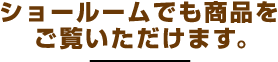 ショールームでも商品をご覧いただけます。